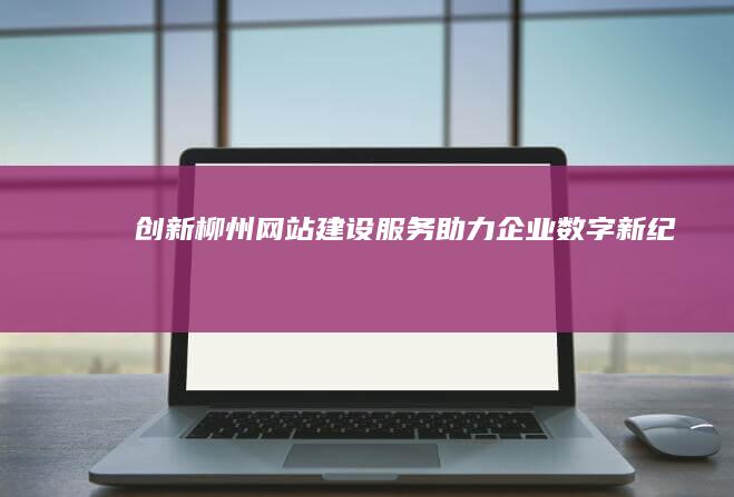 创新柳州网站建设服务 助力企业数字新纪元